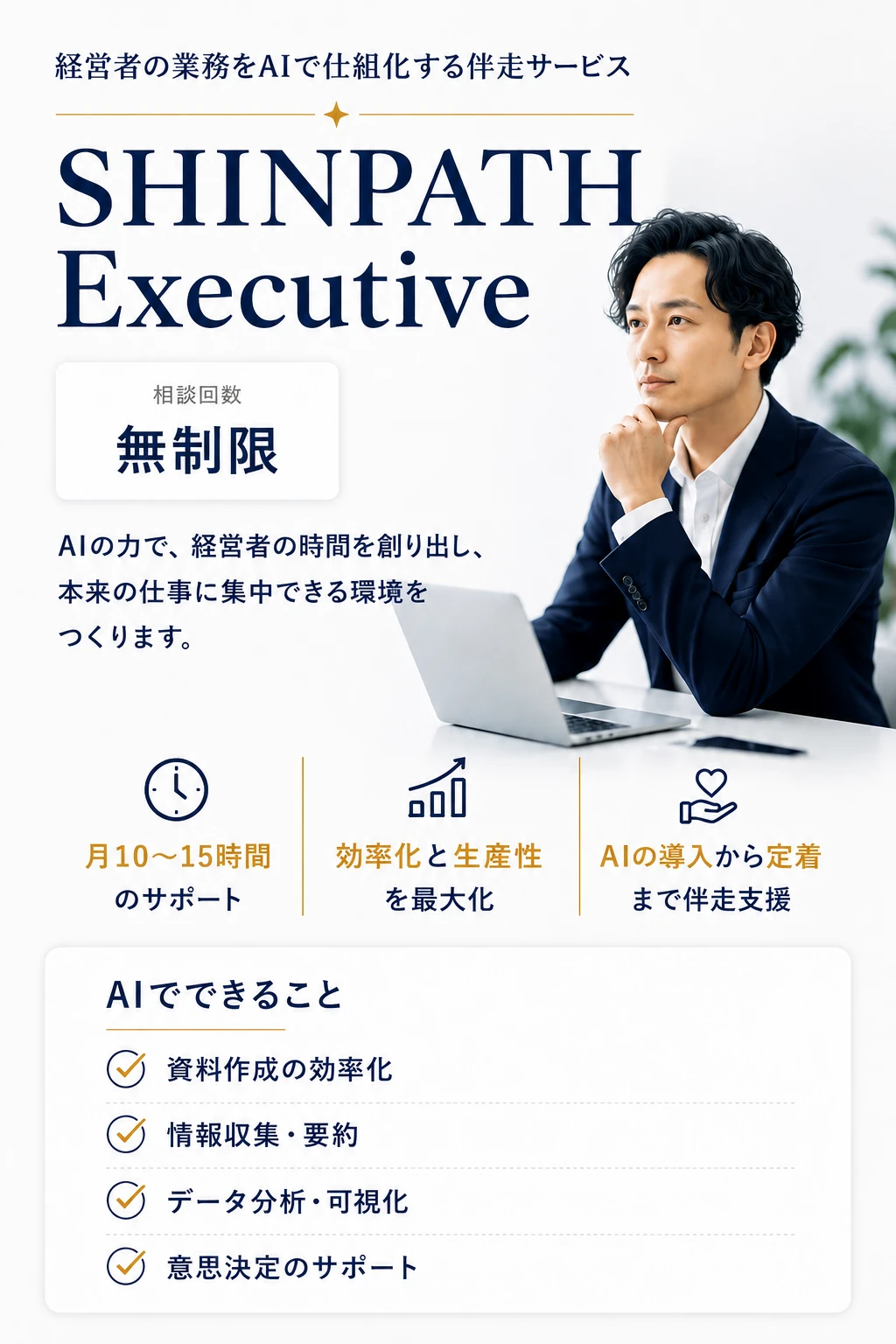 SHINPATH Executive — 経営者の業務をAIで仕組化する伴走サービス。AIの力で、経営者の時間を創り出し、本来の仕事に集中できる環境をつくります。相談回数無制限。月10〜15時間のサポート、効率化と生産性を最大化、AIの導入から定着まで伴走支援。AIでできること: 資料作成の効率化、情報収集・要約、データ分析・可視化、意思決定のサポート。