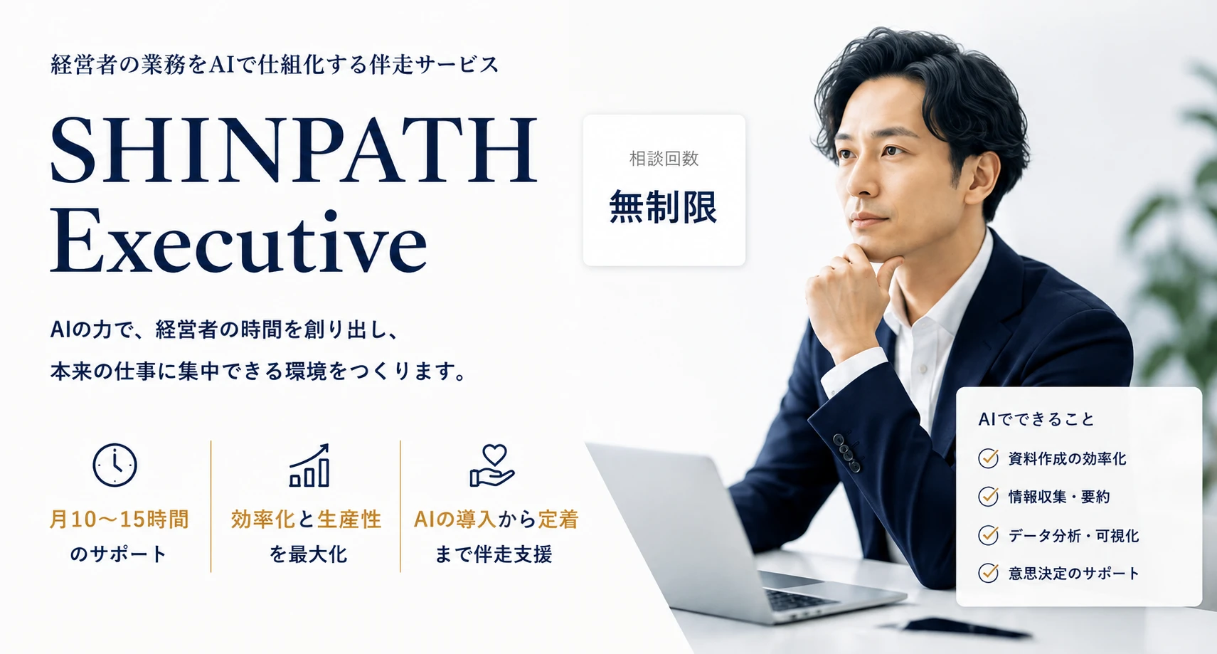 SHINPATH Executive — 経営者の業務をAIで仕組化する伴走サービス。AIの力で、経営者の時間を創り出し、本来の仕事に集中できる環境をつくります。月10〜15時間のサポート、効率化と生産性を最大化、AIの導入から定着まで伴走支援。相談回数無制限。AIでできること: 資料作成の効率化、情報収集・要約、データ分析・可視化、意思決定のサポート。